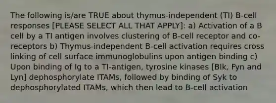 The following is/are TRUE about thymus-independent (TI) B-cell responses [PLEASE SELECT ALL THAT APPLY]: a) Activation of a B cell by a TI antigen involves clustering of B-cell receptor and co-receptors b) Thymus-independent B-cell activation requires cross linking of cell surface immunoglobulins upon antigen binding c) Upon binding of Ig to a TI-antigen, tyrosine kinases [Blk, Fyn and Lyn] dephosphorylate ITAMs, followed by binding of Syk to dephosphorylated ITAMs, which then lead to B-cell activation