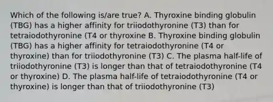 Which of the following is/are true? A. Thyroxine binding globulin (TBG) has a higher affinity for triiodothyronine (T3) than for tetraiodothyronine (T4 or thyroxine B. Thyroxine binding globulin (TBG) has a higher affinity for tetraiodothyronine (T4 or thyroxine) than for triiodothyronine (T3) C. The plasma half-life of triiodothyronine (T3) is longer than that of tetraiodothyronine (T4 or thyroxine) D. The plasma half-life of tetraiodothyronine (T4 or thyroxine) is longer than that of triiodothyronine (T3)