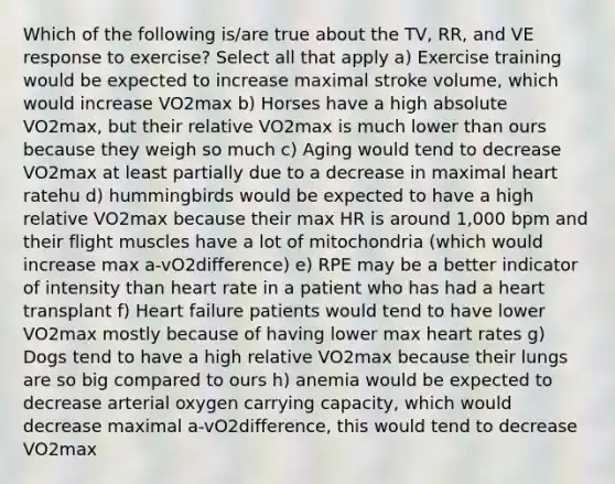 Which of the following is/are true about the TV, RR, and VE response to exercise? Select all that apply a) Exercise training would be expected to increase maximal stroke volume, which would increase VO2max b) Horses have a high absolute VO2max, but their relative VO2max is much lower than ours because they weigh so much c) Aging would tend to decrease VO2max at least partially due to a decrease in maximal heart ratehu d) hummingbirds would be expected to have a high relative VO2max because their max HR is around 1,000 bpm and their flight muscles have a lot of mitochondria (which would increase max a-vO2difference) e) RPE may be a better indicator of intensity than heart rate in a patient who has had a heart transplant f) Heart failure patients would tend to have lower VO2max mostly because of having lower max heart rates g) Dogs tend to have a high relative VO2max because their lungs are so big compared to ours h) anemia would be expected to decrease arterial oxygen carrying capacity, which would decrease maximal a-vO2difference, this would tend to decrease VO2max