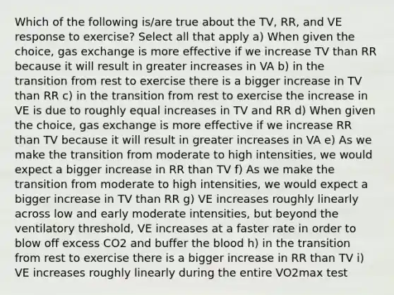 Which of the following is/are true about the TV, RR, and VE response to exercise? Select all that apply a) When given the choice, gas exchange is more effective if we increase TV than RR because it will result in greater increases in VA b) in the transition from rest to exercise there is a bigger increase in TV than RR c) in the transition from rest to exercise the increase in VE is due to roughly equal increases in TV and RR d) When given the choice, gas exchange is more effective if we increase RR than TV because it will result in greater increases in VA e) As we make the transition from moderate to high intensities, we would expect a bigger increase in RR than TV f) As we make the transition from moderate to high intensities, we would expect a bigger increase in TV than RR g) VE increases roughly linearly across low and early moderate intensities, but beyond the ventilatory threshold, VE increases at a faster rate in order to blow off excess CO2 and buffer the blood h) in the transition from rest to exercise there is a bigger increase in RR than TV i) VE increases roughly linearly during the entire VO2max test