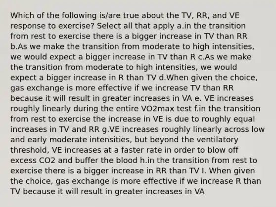 Which of the following is/are true about the TV, RR, and VE response to exercise? Select all that apply a.in the transition from rest to exercise there is a bigger increase in TV than RR b.As we make the transition from moderate to high intensities, we would expect a bigger increase in TV than R c.As we make the transition from moderate to high intensities, we would expect a bigger increase in R than TV d.When given the choice, <a href='https://www.questionai.com/knowledge/kU8LNOksTA-gas-exchange' class='anchor-knowledge'>gas exchange</a> is more effective if we increase TV than RR because it will result in greater increases in VA e. VE increases roughly linearly during the entire VO2max test f.in the transition from rest to exercise the increase in VE is due to roughly equal increases in TV and RR g.VE increases roughly linearly across low and early moderate intensities, but beyond the ventilatory threshold, VE increases at a faster rate in order to blow off excess CO2 and buffer <a href='https://www.questionai.com/knowledge/k7oXMfj7lk-the-blood' class='anchor-knowledge'>the blood</a> h.in the transition from rest to exercise there is a bigger increase in RR than TV I. When given the choice, gas exchange is more effective if we increase R than TV because it will result in greater increases in VA