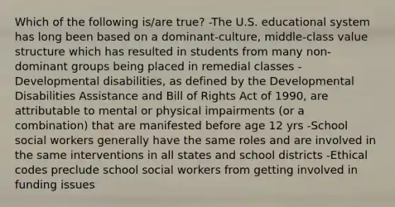 Which of the following is/are true? -The U.S. educational system has long been based on a dominant-culture, middle-class value structure which has resulted in students from many non-dominant groups being placed in remedial classes -Developmental disabilities, as defined by the Developmental Disabilities Assistance and Bill of Rights Act of 1990, are attributable to mental or physical impairments (or a combination) that are manifested before age 12 yrs -School social workers generally have the same roles and are involved in the same interventions in all states and school districts -Ethical codes preclude school social workers from getting involved in funding issues