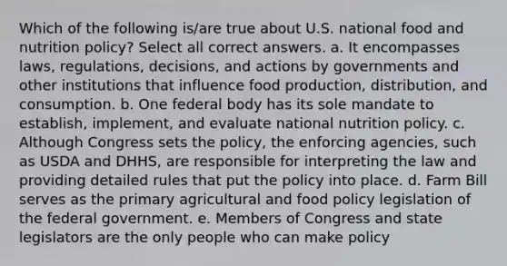 Which of the following is/are true about U.S. national food and nutrition policy? Select all correct answers. a. It encompasses laws, regulations, decisions, and actions by governments and other institutions that influence food production, distribution, and consumption. b. One federal body has its sole mandate to establish, implement, and evaluate national nutrition policy. c. Although Congress sets the policy, the enforcing agencies, such as USDA and DHHS, are responsible for interpreting the law and providing detailed rules that put the policy into place. d. Farm Bill serves as the primary agricultural and food policy legislation of the federal government. e. Members of Congress and state legislators are the only people who can make policy