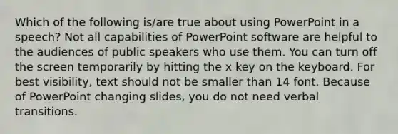 Which of the following is/are true about using PowerPoint in a speech? Not all capabilities of PowerPoint software are helpful to the audiences of public speakers who use them. You can turn off the screen temporarily by hitting the x key on the keyboard. For best visibility, text should not be smaller than 14 font. Because of PowerPoint changing slides, you do not need verbal transitions.