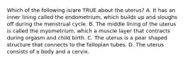 Which of the following is/are TRUE about the uterus? A. It has an inner lining called the endometrium, which builds up and sloughs off during the menstrual cycle. B. The middle lining of the uterus is called the myometrium, which a muscle layer that contracts during orgasm and child birth. C. The uterus is a pear shaped structure that connects to the fallopian tubes. D. The uterus consists of a body and a cervix.