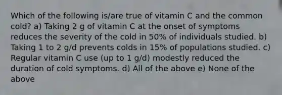 Which of the following is/are true of vitamin C and the common cold? a) Taking 2 g of vitamin C at the onset of symptoms reduces the severity of the cold in 50% of individuals studied. b) Taking 1 to 2 g/d prevents colds in 15% of populations studied. c) Regular vitamin C use (up to 1 g/d) modestly reduced the duration of cold symptoms. d) All of the above e) None of the above