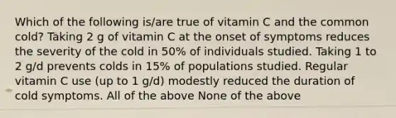 Which of the following is/are true of vitamin C and the common cold? Taking 2 g of vitamin C at the onset of symptoms reduces the severity of the cold in 50% of individuals studied. Taking 1 to 2 g/d prevents colds in 15% of populations studied. Regular vitamin C use (up to 1 g/d) modestly reduced the duration of cold symptoms. All of the above None of the above