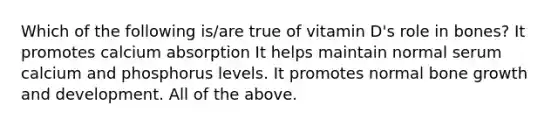 Which of the following is/are true of vitamin D's role in bones? It promotes calcium absorption It helps maintain normal serum calcium and phosphorus levels. It promotes normal bone growth and development. All of the above.