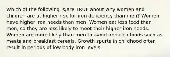 Which of the following is/are TRUE about why women and children are at higher risk for iron deficiency than men? Women have higher iron needs than men. Women eat less food than men, so they are less likely to meet their higher iron needs. Women are more likely than men to avoid iron-rich foods such as meats and breakfast cereals. Growth spurts in childhood often result in periods of low body iron levels.