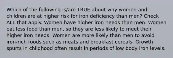 Which of the following is/are TRUE about why women and children are at higher risk for iron deficiency than men? Check ALL that apply. Women have higher iron needs than men. Women eat less food than men, so they are less likely to meet their higher iron needs. Women are more likely than men to avoid iron-rich foods such as meats and breakfast cereals. Growth spurts in childhood often result in periods of low body iron levels.