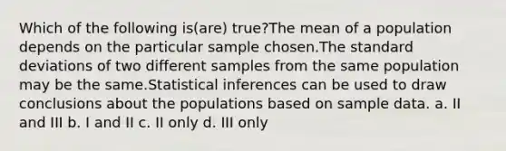 Which of the following is(are) true?The mean of a population depends on the particular sample chosen.The <a href='https://www.questionai.com/knowledge/kqGUr1Cldy-standard-deviation' class='anchor-knowledge'>standard deviation</a>s of two different samples from the same population may be the same.Statistical inferences can be used to draw conclusions about the populations based on sample data. a. II and III b. I and II c. II only d. III only