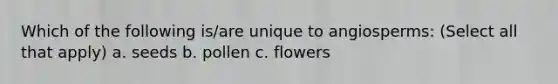 Which of the following is/are unique to angiosperms: (Select all that apply) a. seeds b. pollen c. flowers