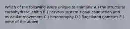 Which of the following is/are unique to animals? A.) the structural carbohydrate, chitin B.) nervous system signal conduction and muscular movement C.) heterotrophy D.) flagellated gametes E.) none of the above