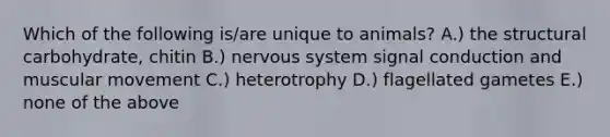 Which of the following is/are unique to animals? A.) the structural carbohydrate, chitin B.) nervous system signal conduction and muscular movement C.) heterotrophy D.) flagellated gametes E.) none of the above