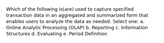 Which of the following is(are) used to capture specified transaction data in an aggregated and summarized form that enables users to analyze the data as needed. Select one: a. Online Analytic Processing (OLAP) b. Reporting c. Information Structures d. Evaluating e. Period Definition