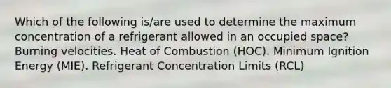 Which of the following is/are used to determine the maximum concentration of a refrigerant allowed in an occupied space? Burning velocities. Heat of Combustion (HOC). Minimum Ignition Energy (MIE). Refrigerant Concentration Limits (RCL)