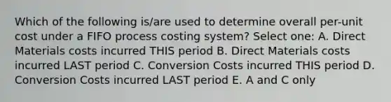 Which of the following is/are used to determine overall per-unit cost under a FIFO process costing system? Select one: A. Direct Materials costs incurred THIS period B. Direct Materials costs incurred LAST period C. Conversion Costs incurred THIS period D. Conversion Costs incurred LAST period E. A and C only