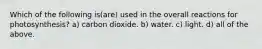 Which of the following is(are) used in the overall reactions for photosynthesis? a) carbon dioxide. b) water. c) light. d) all of the above.