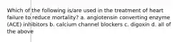 Which of the following is/are used in the treatment of heart failure to reduce mortality? a. angiotensin converting enzyme (ACE) inhibitors b. calcium channel blockers c. digoxin d. all of the above