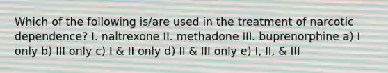 Which of the following is/are used in the treatment of narcotic dependence? I. naltrexone II. methadone III. buprenorphine a) I only b) III only c) I & II only d) II & III only e) I, II, & III