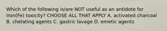 Which of the following is/are NOT useful as an antidote for Iron(Fe) toxicity? CHOOSE ALL THAT APPLY A. activated charcoal B. chelating agents C. gastric lavage D. emetic agents
