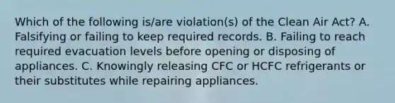 Which of the following is/are violation(s) of the Clean Air Act? A. Falsifying or failing to keep required records. B. Failing to reach required evacuation levels before opening or disposing of appliances. C. Knowingly releasing CFC or HCFC refrigerants or their substitutes while repairing appliances.