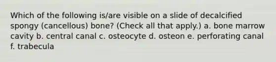 Which of the following is/are visible on a slide of decalcified spongy (cancellous) bone? (Check all that apply.) a. bone marrow cavity b. central canal c. osteocyte d. osteon e. perforating canal f. trabecula