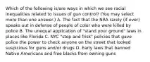 Which of the following is/are ways in which we see racial inequalities related to issues of gun control? (You may select more than one answer.) A. The fact that the NRA rarely (if ever) speaks out in defense of people of color who were killed by police B. The unequal application of "stand your ground" laws in places like Florida C. NYC "stop and frisk" policies that gave police the power to check anyone on the street that looked suspicious for guns and/or drugs D. Early laws that banned Native Americans and free blacks from owning guns