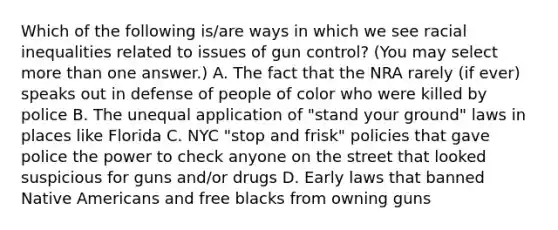 Which of the following is/are ways in which we see racial inequalities related to issues of gun control? (You may select more than one answer.) A. The fact that the NRA rarely (if ever) speaks out in defense of people of color who were killed by police B. The unequal application of "stand your ground" laws in places like Florida C. NYC "stop and frisk" policies that gave police the power to check anyone on the street that looked suspicious for guns and/or drugs D. Early laws that banned Native Americans and free blacks from owning guns