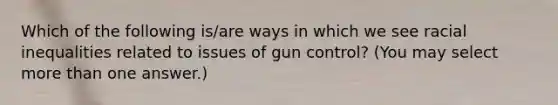 Which of the following is/are ways in which we see racial inequalities related to issues of gun control? (You may select <a href='https://www.questionai.com/knowledge/keWHlEPx42-more-than' class='anchor-knowledge'>more than</a> one answer.)