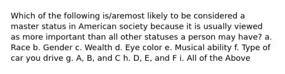 Which of the following is/aremost likely to be considered a master status in American society because it is usually viewed as more important than all other statuses a person may have? a. Race b. Gender c. Wealth d. Eye color e. Musical ability f. Type of car you drive g. A, B, and C h. D, E, and F i. All of the Above