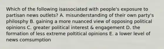 Which of the following isassociated with people's exposure to partisan news outlets? A. misunderstanding of their own party's philosphy B. gaining a more nuanced view of opposing political opinions C. greater political interest & engagement D. the formation of less extreme poltitical opinions E. a lower level of news comsumption