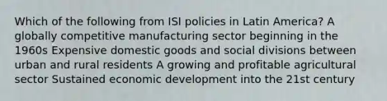 Which of the following from ISI policies in Latin America? A globally competitive manufacturing sector beginning in the 1960s Expensive domestic goods and social divisions between urban and rural residents A growing and profitable agricultural sector Sustained economic development into the 21st century