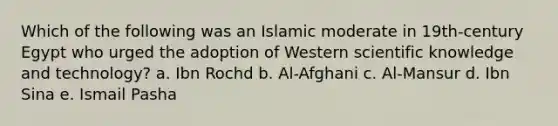 Which of the following was an Islamic moderate in 19th-century Egypt who urged the adoption of Western scientific knowledge and technology? a. Ibn Rochd b. Al-Afghani c. Al-Mansur d. Ibn Sina e. Ismail Pasha