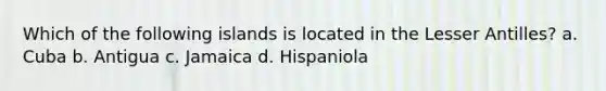 Which of the following islands is located in the Lesser Antilles? a. Cuba b. Antigua c. Jamaica d. Hispaniola