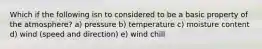 Which if the following isn to considered to be a basic property of the atmosphere? a) pressure b) temperature c) moisture content d) wind (speed and direction) e) wind chill