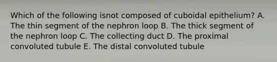 Which of the following isnot composed of cuboidal epithelium? A. The thin segment of the nephron loop B. The thick segment of the nephron loop C. The collecting duct D. The proximal convoluted tubule E. The distal convoluted tubule