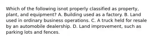 Which of the following isnot properly classified as property, plant, and equipment? A. Building used as a factory. B. Land used in ordinary business operations. C. A truck held for resale by an automobile dealership. D. Land improvement, such as parking lots and fences.