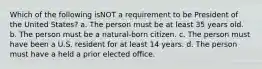 Which of the following isNOT a requirement to be President of the United States? a. The person must be at least 35 years old. b. The person must be a natural-born citizen. c. The person must have been a U.S. resident for at least 14 years. d. The person must have a held a prior elected office.