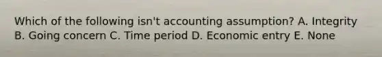 Which of the following isn't accounting assumption? A. Integrity B. Going concern C. Time period D. Economic entry E. None