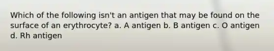 Which of the following isn't an antigen that may be found on the surface of an erythrocyte? a. A antigen b. B antigen c. O antigen d. Rh antigen