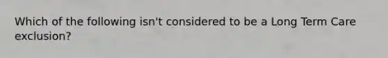 Which of the following isn't considered to be a Long Term Care exclusion?