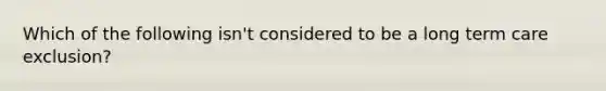 Which of the following isn't considered to be a long term care exclusion?