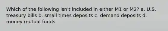 Which of the following isn't included in either M1 or M2? a. U.S. treasury bills b. small times deposits c. demand deposits d. money mutual funds