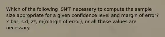 Which of the following ISN'T necessary to compute the sample size appropriate for a given confidence level and margin of error? x-bar, s.d, z*, m(margin of error), or all these values are necessary.