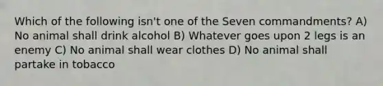 Which of the following isn't one of the Seven commandments? A) No animal shall drink alcohol B) Whatever goes upon 2 legs is an enemy C) No animal shall wear clothes D) No animal shall partake in tobacco