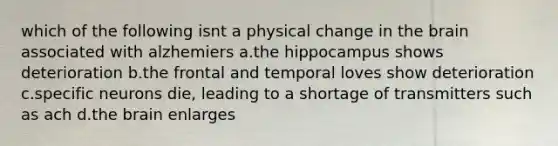 which of the following isnt a physical change in the brain associated with alzhemiers a.the hippocampus shows deterioration b.the frontal and temporal loves show deterioration c.specific neurons die, leading to a shortage of transmitters such as ach d.the brain enlarges