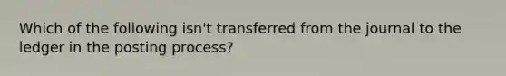 Which of the following isn't transferred from the journal to the ledger in the posting process?