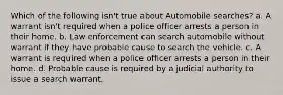 Which of the following isn't true about Automobile searches? a. A warrant isn't required when a police officer arrests a person in their home. b. Law enforcement can search automobile without warrant if they have probable cause to search the vehicle. c. A warrant is required when a police officer arrests a person in their home. d. Probable cause is required by a judicial authority to issue a search warrant.