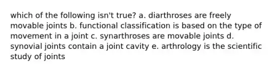 which of the following isn't true? a. diarthroses are freely movable joints b. functional classification is based on the type of movement in a joint c. synarthroses are movable joints d. synovial joints contain a joint cavity e. arthrology is the scientific study of joints